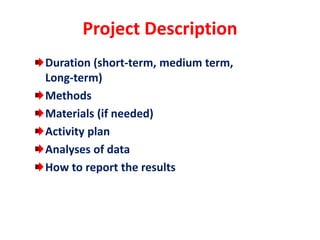 Project Description
Duration (short-term, medium term,
Long-term)
Methods
Materials (if needed)
Activity plan
Analyses of data
How to report the results
 