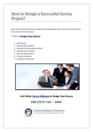 How to Design a Successful Survey
Project?
New into the field of Survey Research? Understanding what client’s want is the main key in
the success of any businesses.
7 Tips to Design Your Survey
1. Goal Set-Up
2. Sample Determination
3. Selection of interviewing method
4. Questionnaire Creation
5. Test the questionnaire
6. Conduct Interviews
7. Evaluation of the data
Get Online Survey Software to Design Your Survey
Call: (707) 765 - 1001
 