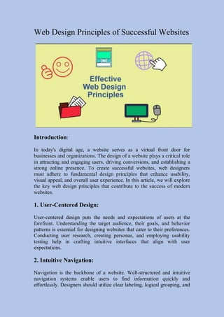 Web Design Principles of Successful Websites
Introduction:
In today's digital age, a website serves as a virtual front door for
businesses and organizations. The design of a website plays a critical role
in attracting and engaging users, driving conversions, and establishing a
strong online presence. To create successful websites, web designers
must adhere to fundamental design principles that enhance usability,
visual appeal, and overall user experience. In this article, we will explore
the key web design principles that contribute to the success of modern
websites.
1. User-Centered Design:
User-centered design puts the needs and expectations of users at the
forefront. Understanding the target audience, their goals, and behavior
patterns is essential for designing websites that cater to their preferences.
Conducting user research, creating personas, and employing usability
testing help in crafting intuitive interfaces that align with user
expectations.
2. Intuitive Navigation:
Navigation is the backbone of a website. Well-structured and intuitive
navigation systems enable users to find information quickly and
effortlessly. Designers should utilize clear labeling, logical grouping, and
 