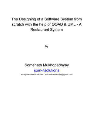  
The Designing of a Software System from 
scratch with the help of OOAD & UML ­ A 
Restaurant System 
 
 
 
by 
 
 
 
Somenath Mukhopadhyay 
som­itsolutions 
som@som­itsolutions.com​ / som.mukhopadhyay@gmail.com 
 
 
   
 