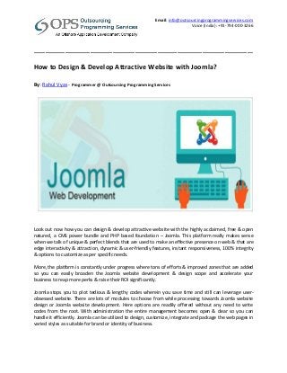 Email: info@outsourcingprogrammingservices.com
Voice (India): +91-794-000-3266
______________________________________________________________________________
How to Design & Develop Attractive Website with Joomla?
By: Rahul Vyas - Programmer @ Outsourcing Programming Services
Look out now how you can design & develop attractive website with the highly acclaimed, free & open
natured, a CMS power bundle and PHP based foundation – Joomla. This platform really makes sense
when we talk of unique & perfect blends that are used to make an effective presence on web & that are
edge interactivity & attraction, dynamic & user-friendly features, instant responsiveness, 100% integrity
& options to customize as per specific needs.
More, the platform is constantly under progress where tons of efforts & improved zones that are added
so you can easily broaden the Joomla website development & design scope and accelerate your
business to reap more perks & raise their ROI significantly.
Joomla stops you to plot tedious & lengthy codes wherein you save time and still can leverage user-
obsessed website. There are lots of modules to choose from while processing towards Joomla website
design or Joomla website development. Here options are readily offered without any need to write
codes from the root. With administration the entire management becomes open & clear so you can
handle it efficiently. Joomla can be utilized to design, customize, integrate and package the web pages in
varied styles as suitable for brand or identity of business.
 