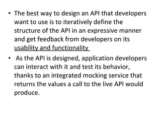 • The best way to design an API that developers 
want to use is to iteratively define the 
structure of the API in an expressive manner 
and get feedback from developers on its 
usability and functionality 
• As the API is designed, application developers 
can interact with it and test its behavior, 
thanks to an integrated mocking service that 
returns the values a call to the live API would 
produce. 
 