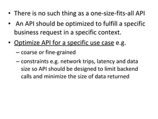 • There is no such thing as a one-size-fits-all API 
• An API should be optimized to fulfill a specific 
business request in a specific context. 
• Optimize API for a specific use case e.g. 
– coarse or fine-grained 
– constraints e.g. network trips, latency and data 
size so API should be designed to limit backend 
calls and minimize the size of data returned 
 