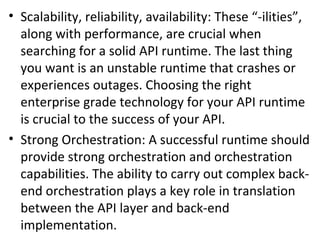 • Scalability, reliability, availability: These “-ilities”, 
along with performance, are crucial when 
searching for a solid API runtime. The last thing 
you want is an unstable runtime that crashes or 
experiences outages. Choosing the right 
enterprise grade technology for your API runtime 
is crucial to the success of your API. 
• Strong Orchestration: A successful runtime should 
provide strong orchestration and orchestration 
capabilities. The ability to carry out complex back-end 
orchestration plays a key role in translation 
between the API layer and back-end 
implementation. 
 