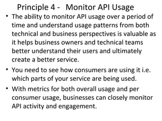 Principle 4 - Monitor API Usage 
• The ability to monitor API usage over a period of 
time and understand usage patterns from both 
technical and business perspectives is valuable as 
it helps business owners and technical teams 
better understand their users and ultimately 
create a better service. 
• You need to see how consumers are using it i.e. 
which parts of your service are being used. 
• With metrics for both overall usage and per 
consumer usage, businesses can closely monitor 
API activity and engagement. 
 