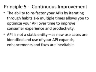 Principle 5 - Continuous Improvement 
• The ability to re-factor your APIs by iterating 
through habits 1-6 multiple times allows you to 
optimize your API over time to improve 
consumer experience and productivity. 
• API is not a static entity – as new use cases are 
identified and use of your API expands, 
enhancements and fixes are inevitable. 
 