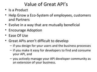 Value of Great API’s 
• Is a Product 
• Help Grow a Eco-System of employees, customers 
and Partners 
• Evolve in a way that are mutually beneficial 
• Encourage Adoption 
• Ease Of Use 
• Great APIs aren’t difficult to develop 
– if you design for your users and the business processes 
– if you make it easy for developers to find and consume 
your API, and 
– you actively manage your API developer community as 
an extension of your business. 
 