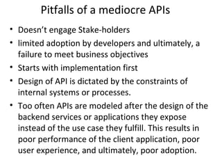 Pitfalls of a mediocre APIs 
• Doesn’t engage Stake-holders 
• limited adoption by developers and ultimately, a 
failure to meet business objectives 
• Starts with implementation first 
• Design of API is dictated by the constraints of 
internal systems or processes. 
• Too often APIs are modeled after the design of the 
backend services or applications they expose 
instead of the use case they fulfill. This results in 
poor performance of the client application, poor 
user experience, and ultimately, poor adoption. 
