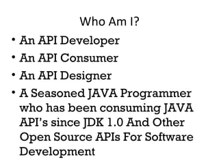 Who Am I? 
• An API Developer 
• An API Consumer 
• An API Designer 
• A Seasoned JAVA Programmer 
who has been consuming JAVA 
API’s since JDK 1.0 And Other 
Open Source APIs For Software 
Development 
 