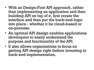 • With an Design-First API approach, rather 
than implementing an application and then 
building API on top of it, first create the 
interface and then put the back-end logic 
into place - whether it be cloud-based or 
on-premise. 
• An optimal API design enables applications 
developers to easily understand the 
purpose and functionality of the API. 
• It also allows organizations to focus on 
getting API design right before investing in 
back-end implementation, 
 