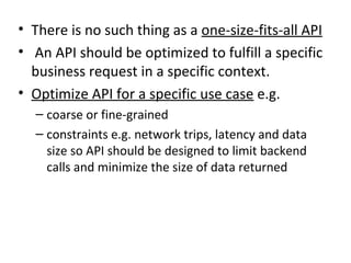 • There is no such thing as a one-size-fits-all API
• An API should be optimized to fulfill a specific
business request in a specific context.
• Optimize API for a specific use case e.g.
– coarse or fine-grained
– constraints e.g. network trips, latency and data
size so API should be designed to limit backend
calls and minimize the size of data returned
 