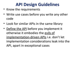 API Design Guidelines
• Know the requirements
• Write use cases before you write any other
code
• Look for similar APIs in the same library
• Define the API before you implement it
otherwise it embodies the evils of
implementation-driven APIs i.e. don’t let
implementation considerations leak into the
API, apart in exceptional cases
 