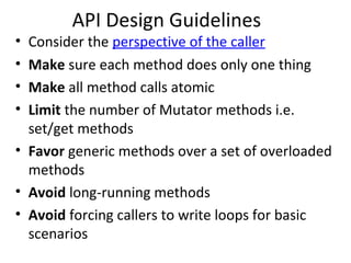 API Design Guidelines
• Consider the perspective of the caller
• Make sure each method does only one thing
• Make all method calls atomic
• Limit the number of Mutator methods i.e.
set/get methods
• Favor generic methods over a set of overloaded
methods
• Avoid long-running methods
• Avoid forcing callers to write loops for basic
scenarios
 
