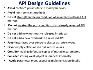API Design Guidelines
• Avoid “option” parameters to modify behavior
• Avoid non-reentrant methods
• Do not strengthen the precondition of an already released API
method
• Do not weaken the post condition of an already released API
method
• Do not add new methods to released interfaces
• Do not add a new overload to a released API
• Favor interfaces over concrete classes as return types
• Favor empty collections to null return values
• Consider making defensive copies of mutable parameters
• Consider storing weak object references internally
• Avoid parameter types exposing implementation details
 