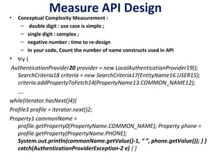 Measure API Design
• Conceptual Complexity Measurement :
– double digit : use case is simple ;
– single digit : complex ;
– negative number : time to re-design
– In your code, Count the number of name constructs used in API
• try {
 AuthenticationProvider20 provider = new LocalAuthenticationProvider19();
SearchCriteria18 criteria = new SearchCriteria17(EntityName16.USER15);
criteria.addPropertyToFetch14(PropertyName13.COMMON_NAME12);
….
while(iterator.hasNext()4){
Profile3 profile = iterator.next()2;
Property1 commonName =
profile.getProperty0(PropertyName.COMMON_NAME); Property phone =
profile.getProperty(PropertyName.PHONE);
System.out.println(commonName.getValue()-1, “ ”, phone.getValue()); } }
catch(AuthenticationProviderException-2 e) { }
 
