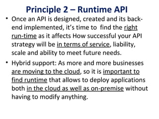 Principle 2 – Runtime API
• Once an API is designed, created and its back-
end implemented, it’s time to  find the right 
run-time as it affects How successful your API 
strategy will be in terms of service, liability, 
scale and ability to meet future needs.
• Hybrid support: As more and more businesses 
are moving to the cloud, so it is important to 
find runtime that allows to deploy applications 
both in the cloud as well as on-premise without 
having to modify anything.
 