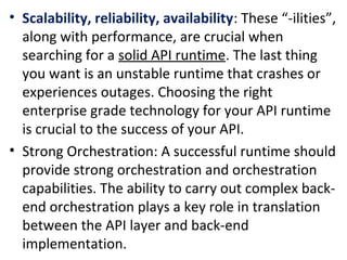 • Scalability, reliability, availability: These “-ilities”, 
along with performance, are crucial when 
searching for a solid API runtime. The last thing 
you want is an unstable runtime that crashes or 
experiences outages. Choosing the right 
enterprise grade technology for your API runtime 
is crucial to the success of your API.
• Strong Orchestration: A successful runtime should 
provide strong orchestration and orchestration 
capabilities. The ability to carry out complex back-
end orchestration plays a key role in translation 
between the API layer and back-end 
implementation.
 