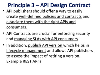 Principle 3 – API Design Contract
• API publishers should offer a way to easily 
create well-defined policies and contracts and 
associate them with the right APIs and 
consumers. 
• API Contracts are crucial for enforcing security 
and managing SLAs with API consumers.
• In addition, publish API version which helps in 
lifecycle management and allows API publishers 
to assess the impact of retiring a version. 
Example REST API’s
 