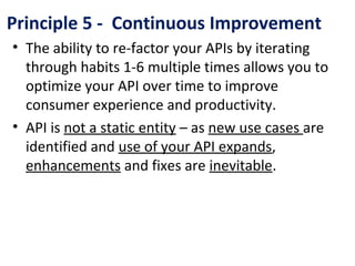 Principle 5 - Continuous Improvement
• The ability to re-factor your APIs by iterating
through habits 1-6 multiple times allows you to
optimize your API over time to improve
consumer experience and productivity.
• API is not a static entity – as new use cases are
identified and use of your API expands,
enhancements and fixes are inevitable.
 