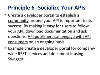 Principle 6 -Socialize Your APIs
• Create a developer portal to establish a
community around your API is important to its
success. By making it easy for users to follow
your API, download documentation and ask
questions, API publishers can engage with API
consumers on an ongoing basis.
• Example create a developer portal for company-
wide REST services and document it using
Swagger
 