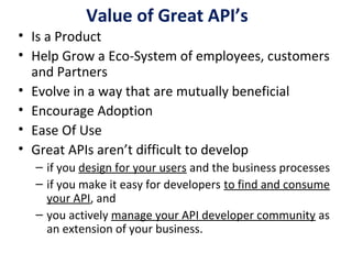Value of Great API’s
• Is a Product
• Help Grow a Eco-System of employees, customers
and Partners
• Evolve in a way that are mutually beneficial
• Encourage Adoption
• Ease Of Use
• Great APIs aren’t difficult to develop
– if you design for your users and the business processes
– if you make it easy for developers to find and consume
your API, and
– you actively manage your API developer community as
an extension of your business.
 