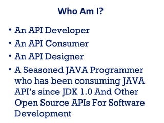 Who Am I?
• An API Developer
• An API Consumer
• An API Designer
• A Seasoned JAVA Programmer
who has been consuming JAVA
API’s since JDK 1.0 And Other
Open Source APIs For Software
Development
 