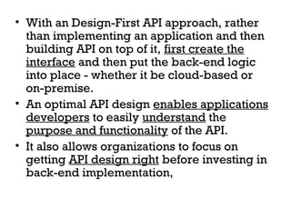 • With an Design-First API approach, rather
than implementing an application and then
building API on top of it, first create the
interface and then put the back-end logic
into place - whether it be cloud-based or
on-premise.
• An optimal API design enables applications
developers to easily understand the
purpose and functionality of the API.
• It also allows organizations to focus on
getting API design right before investing in
back-end implementation,
 