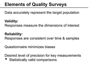 Elements of Quality Surveys
Data accurately represent the target population

Validity:
Responses measure the dimensions of interest

Reliability:
Responses are consistent over time & samples

Questionnaire minimizes biases

Desired level of precision for key measurements
• Statistically valid comparisons
 