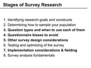 Stages of Survey Research


1.   Identifying research goals and constructs
2.   Determining how to sample your population
3.   Question types and when to use each of them
4.   Questionnaire biases to avoid
5.   Other survey design considerations
6.   Testing and optimizing of the survey
7.   Implementation considerations & fielding
8.   Survey analysis fundamentals
 