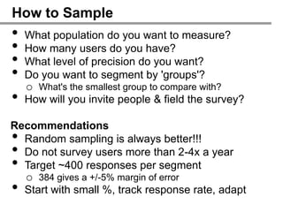 How to Sample
•   What population do you want to measure?
•   How many users do you have?
•   What level of precision do you want?
•   Do you want to segment by 'groups'?
    o What's the smallest group to compare with?
•   How will you invite people & field the survey?

Recommendations
• Random sampling is always better!!!
• Do not survey users more than 2-4x a year
• Target ~400 responses per segment
    o 384 gives a +/-5% margin of error
•   Start with small %, track response rate, adapt
 