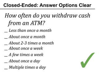Closed-Ended: Answer Options Clear

How often do you withdraw cash
 from an ATM?
__ Less than once a month
__ About once a month
__ About 2-3 times a month
__ About once a week



                             ✓
__ A few times a week
__ About once a day
__ Multiple times a day
 