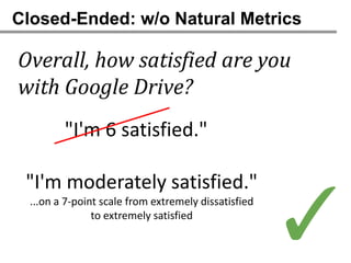 Closed-Ended: w/o Natural Metrics

Overall, how satisfied are you
with Google Drive?
         "I'm 6 satisfied."

 "I'm moderately satisfied."
  ...on a 7-point scale from extremely dissatisfied
                to extremely satisfied
                                                      ✓
 