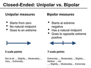 Closed-Ended: Unipolar vs. Bipolar

Unipolar measures                             Bipolar measures

 •   Starts from zero                         •   Starts at extreme
 •   No natural midpoint                          negative
 •   Goes to an extreme                       •   Has a natural midpoint
                                              •   Goes to opposite extreme
                                                  positive



5 scale points                                7 scale points

Not at all ..., Slightly..., Moderately...,   Extremely...,, Moderately..., Slightly...,
Very..., Extremely...                         Neither ... nor
                                              ..., Slightly..., Moderately..., Extremely.
                                              ..
 