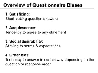 Overview of Questionnaire Biases
1. Satisficing:
Short-cutting question answers

2. Acquiescence:
Tendency to agree to any statement

3. Social desirability:
Sticking to norms & expectations

4. Order bias:
Tendency to answer in certain way depending on the
question or response order
 