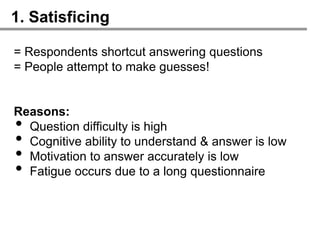 1. Satisficing

= Respondents shortcut answering questions
= People attempt to make guesses!


Reasons:
• Question difficulty is high
• Cognitive ability to understand & answer is low
• Motivation to answer accurately is low
• Fatigue occurs due to a long questionnaire
 