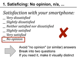 1. Satisficing: No opinion, n/a, ...

Satisfaction with your smartphone:
__ Very dissatisfied
__ Slightly dissatisfied
__ Neither satisfied nor dissatisfied
__ Slightly satisfied
__ Very satisfied
__ No opinion
                                        ✘
           Avoid "no opinion" (or similar) answers
           Break into two questions
           If you need it, make it visually distinct
 