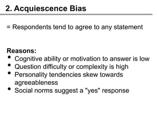 2. Acquiescence Bias

= Respondents tend to agree to any statement


Reasons:
• Cognitive ability or motivation to answer is low
• Question difficulty or complexity is high
• Personality tendencies skew towards
  agreeableness
• Social norms suggest a "yes" response
 