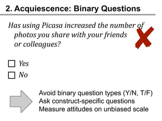 2. Acquiescence: Binary Questions

Has using Picasa increased the number of
 photos you share with your friends
 or colleagues?                        ✘
   Yes
   No

         Avoid binary question types (Y/N, T/F)
         Ask construct-specific questions
         Measure attitudes on unbiased scale
 