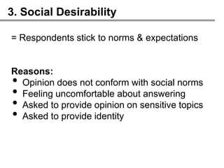 3. Social Desirability

= Respondents stick to norms & expectations


Reasons:
• Opinion does not conform with social norms
• Feeling uncomfortable about answering
• Asked to provide opinion on sensitive topics
• Asked to provide identity
 