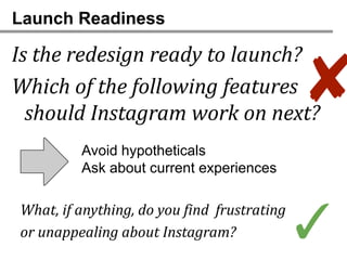 Launch Readiness

Is the redesign ready to launch?
Which of the following features
  should Instagram work on next?
                                             ✘
         Avoid hypotheticals
         Ask about current experiences

What, if anything, do you find frustrating
or unappealing about Instagram?              ✓
 