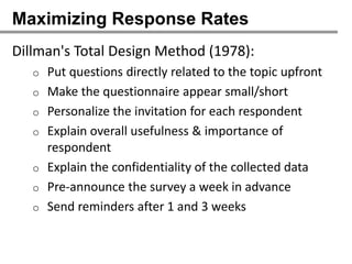 Maximizing Response Rates
Dillman's Total Design Method (1978):
   o   Put questions directly related to the topic upfront
   o   Make the questionnaire appear small/short
   o   Personalize the invitation for each respondent
   o   Explain overall usefulness & importance of
       respondent
   o   Explain the confidentiality of the collected data
   o   Pre-announce the survey a week in advance
   o   Send reminders after 1 and 3 weeks
 