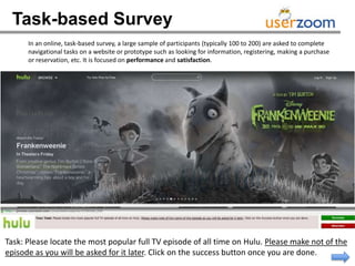 Task-based Survey
      In an online, task-based survey, a large sample of participants (typically 100 to 200) are asked to complete
      navigational tasks on a website or prototype such as looking for information, registering, making a purchase
      or reservation, etc. It is focused on performance and satisfaction.




Task: Please locate the most popular full TV episode of all time on Hulu. Please make not of the
episode as you will be asked for it later. Click on the success button once you are done.
 