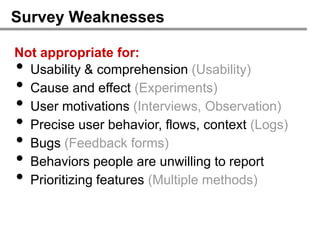 Survey Weaknesses

Not appropriate for:
• Usability & comprehension (Usability)
• Cause and effect (Experiments)
• User motivations (Interviews, Observation)
• Precise user behavior, flows, context (Logs)
• Bugs (Feedback forms)
• Behaviors people are unwilling to report
• Prioritizing features (Multiple methods)
 