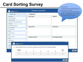 Card Sorting Survey                  Instructions:
                                     1. Please start by reading each of
             Closed Card Sort        the items on the left
                                     2. Sort the items into meaningful
                                     groups by dragging from the left
                                     and dropping on the right




                  Closed card sort
 