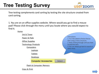 Tree Testing Survey
  Tree testing complements card sorting by testing the site structure created from
  card sorting.

  1. You are on an office supplies website. Where would you go to find a mouse
  pad? Please click through the menu until you locate where you would expect to
  find it.


                                                            Instructions:
                                                            1. You'll be asked to find to find an
                                                            item using a menu structure.
                                                            2. Keep clicking through until you have
                                                            located the item.
                                                            3. You can always go back to search in
                                                            other areas.
 