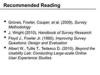 Recommended Reading


•   Groves, Fowler, Couper, et al. (2009), Survey
    Methodology
•   J. Wright (2010), Handbook of Survey Research
•   Floyd J., Fowler Jr. (1995), Improving Survey
    Questions: Design and Evaluation
•   Albert W., Tullis T., Tedesco D. (2010), Beyond the
    Usability Lab: Conducting Large-scale Online
    User Experience Studies
 