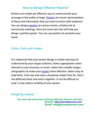 How to Design Effective Posters?
Posters are simple yet effective way to communicate your
message in the public at large. Posters are visual representation
of ideas and information that you want to share with audience.
You can display posters at various events, schools and at
community meetings. Here are some tips that will help you
design a perfect poster. You can use posters to promote your
event.



Colors, fonts and images


It is important that your poster design is simple and easy to
understand by your target audience. Select appropriate colors
relevant to your business or event. Select the suitable images
and graphics to make your poster more effective. Select easy to
read fonts. Font size and colors should be visible from far. Don’t
mix different fonts and colors together. It can be difficult to
read. It may reduce visibility of your poster.



Designing a poster
     For more info about How to Design Effective Posters visit here
                              Website: http://prismabanners.com/
                               Email: info@prismabanners.com
 
