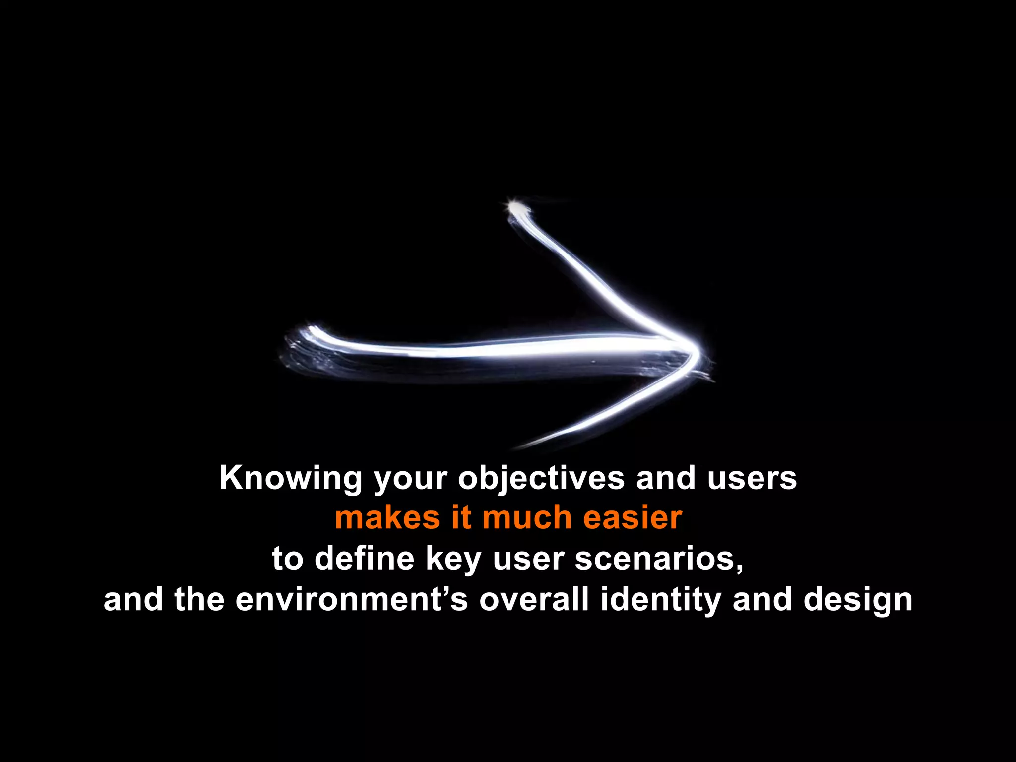 Knowing your objectives and users
              makes it much easier
          to define key user scenarios,
and the environment’s overall identity and design
 