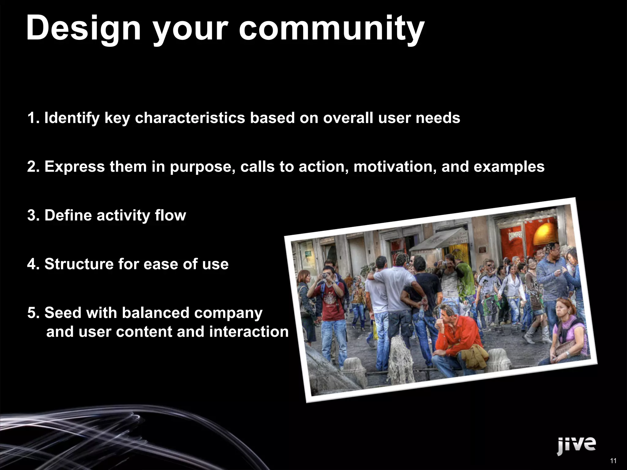 Design your community

1.  Identify key characteristics based on overall user needs


2.  Express them in purpose, calls to action, motivation, and examples


3.  Define activity flow


4.  Structure for ease of use


5.  Seed with balanced company
    and user content and interaction




                                                                         11
 