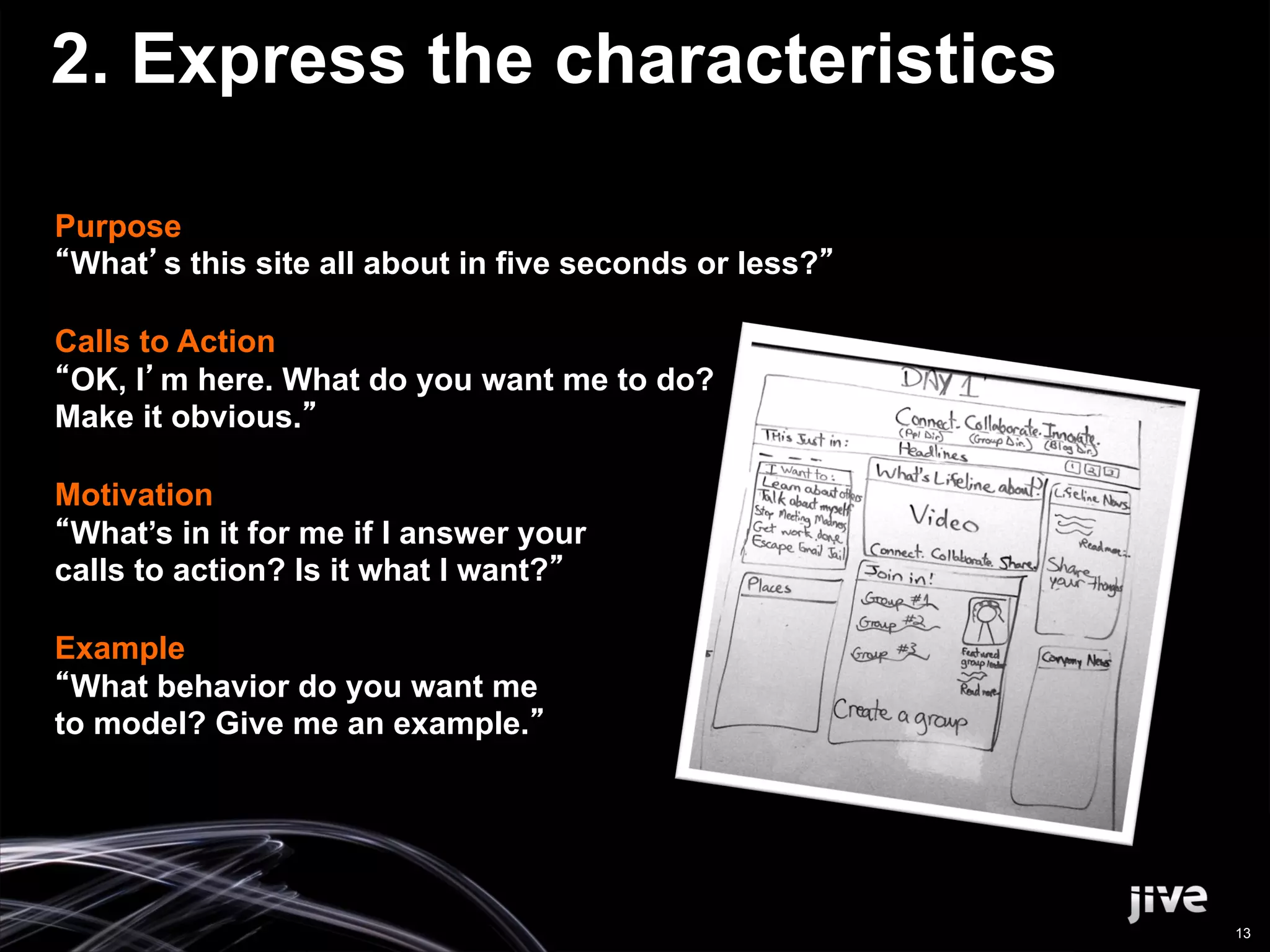 2. Express the characteristics

Purpose
 What s this site all about in five seconds or less?

Calls to Action
 OK, I m here. What do you want me to do?
Make it obvious.

Motivation
 What’s in it for me if I answer your
calls to action? Is it what I want?

Example
 What behavior do you want me
to model? Give me an example.




                                                       13
 